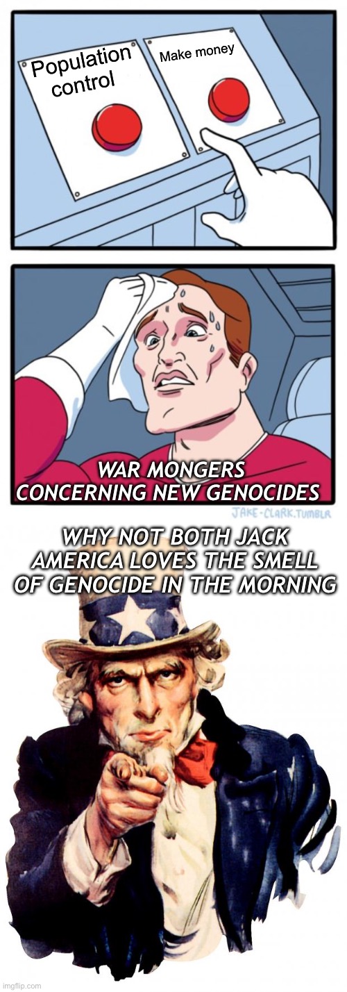 Population control Make money WAR MONGERS CONCERNING NEW GENOCIDES WHY NOT BOTH JACK
AMERICA LOVES THE SMELL OF GENOCIDE IN THE MORNING | image tagged in memes,two buttons,uncle sam | made w/ Imgflip meme maker