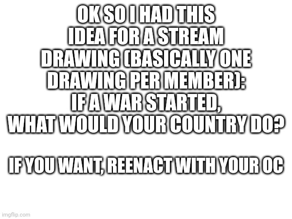 Do it if you want. I'll do it. | OK SO I HAD THIS IDEA FOR A STREAM DRAWING (BASICALLY ONE DRAWING PER MEMBER): IF A WAR STARTED, WHAT WOULD YOUR COUNTRY DO? IF YOU WANT, REENACT WITH YOUR OC | made w/ Imgflip meme maker