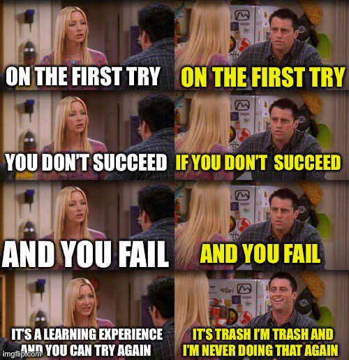 Joey Repeat After Me | ON THE FIRST TRY; ON THE FIRST TRY; YOU DON’T SUCCEED; IF YOU DON’T  SUCCEED; AND YOU FAIL; AND YOU FAIL; IT’S A LEARNING EXPERIENCE AND YOU CAN TRY AGAIN; IT’S TRASH I’M TRASH AND I’M NEVER DOING THAT AGAIN | image tagged in joey repeat after me | made w/ Imgflip meme maker