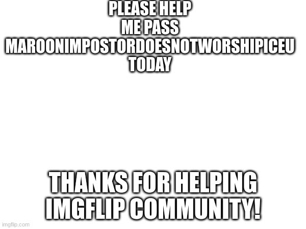 PLEASE HELP ME PASS MAROONIMPOSTORDOESNOTWORSHIPICEU TODAY; THANKS FOR HELPING IMGFLIP COMMUNITY! | made w/ Imgflip meme maker