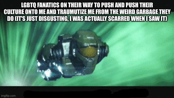 master chief on his way | LGBTQ FANATICS ON THEIR WAY TO PUSH AND PUSH THEIR CULTURE ONTO ME AND TRAUMUTIZE ME FROM THE WEIRD GARBAGE THEY DO (IT'S JUST DISGUSTING, I WAS ACTUALLY SCARRED WHEN I SAW IT) | image tagged in master chief on his way | made w/ Imgflip meme maker