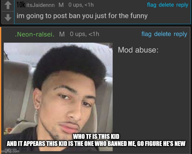 WHO TF IS THIS KID
AND IT APPEARS THIS KID IS THE ONE WHO BANNED ME, GO FIGURE HE'S NEW | image tagged in mod abuse | made w/ Imgflip meme maker