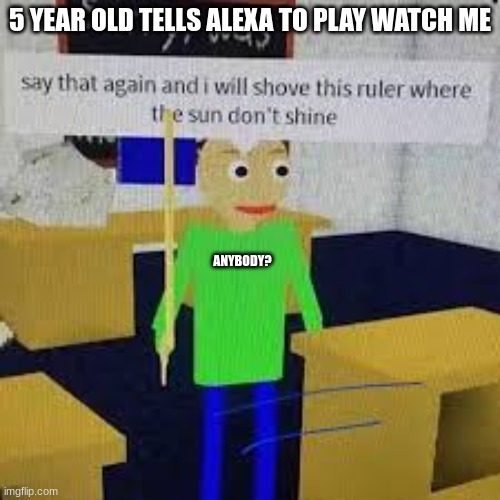 completely normal | 5 YEAR OLD TELLS ALEXA TO PLAY WATCH ME; ANYBODY? | image tagged in say that again and ill shove this ruler where the sun dont shine | made w/ Imgflip meme maker