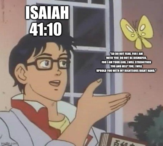 Is This A Pigeon Meme | ISAIAH 41:10; "SO DO NOT FEAR, FOR I AM WITH YOU; DO NOT BE DISMAYED, FOR I AM YOUR GOD. I WILL STRENGTHEN YOU AND HELP YOU; I WILL UPHOLD YOU WITH MY RIGHTEOUS RIGHT HAND." | image tagged in memes,is this a pigeon | made w/ Imgflip meme maker