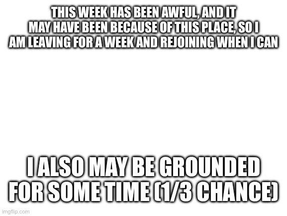 See you guys later | THIS WEEK HAS BEEN AWFUL, AND IT MAY HAVE BEEN BECAUSE OF THIS PLACE, SO I AM LEAVING FOR A WEEK AND REJOINING WHEN I CAN; I ALSO MAY BE GROUNDED FOR SOME TIME (1/3 CHANCE) | image tagged in blank white template | made w/ Imgflip meme maker