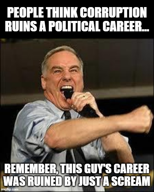 Yeeaaaaahhhhhhh | PEOPLE THINK CORRUPTION RUINS A POLITICAL CAREER... REMEMBER, THIS GUY'S CAREER WAS RUINED BY JUST A SCREAM | image tagged in howard dean | made w/ Imgflip meme maker