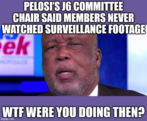 Pelosi’s Jan. 6 Committee Lead Clown Bennie Thompson Claims They Never Saw the Surveillance Footage! | PELOSI’S J6 COMMITTEE CHAIR SAID MEMBERS NEVER WATCHED SURVEILLANCE FOOTAGE; WTF WERE YOU DOING THEN? | image tagged in pelosi,liars,corrupt,investigation | made w/ Imgflip meme maker