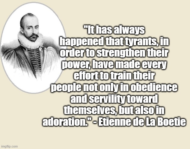 Servility and Adoration | "It has always happened that tyrants, in order to strengthen their power, have made every effort to train their people not only in obedience and servility toward themselves, but also in adoration." - Etienne de La Boetie | image tagged in politics,tyranny,freedom,french | made w/ Imgflip meme maker