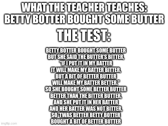 Blank White Template | WHAT THE TEACHER TEACHES: BETTY BOTTER BOUGHT SOME BUTTER; THE TEST:; BETTY BOTTER BOUGHT SOME BUTTER
BUT SHE SAID THE BUTTER’S BITTER,
“IF I PUT IT IN MY BATTER
IT WILL MAKE MY BATTER BITTER,
BUT A BIT OF BETTER BUTTER
WILL MAKE MY BATTER BETTER.”

SO SHE BOUGHT SOME BETTER BUTTER
BETTER THAN THE BITTER BUTTER,
AND SHE PUT IT IN HER BATTER
AND HER BATTER WAS NOT BITTER,
SO ’TWAS BETTER BETTY BOTTER
BOUGHT A BIT OF BETTER BUTTER | image tagged in blank white template | made w/ Imgflip meme maker