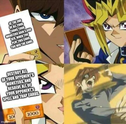 A typical game of Yu-Gi-Oh! | AT THE END OF ALL YOUR TURNS YOUR MONSTERS GAIN 5,000 ATK, WHEN YOU PLAY THIS CARD YOU WIN THE GAME. DESTROY ALL OF YOUR OPPONENT'S MONSTERS, AND RESOLVE ALL OF YOUR OPPONENT'S SPELL AND TRAP CARDS. | image tagged in yu gi oh | made w/ Imgflip meme maker