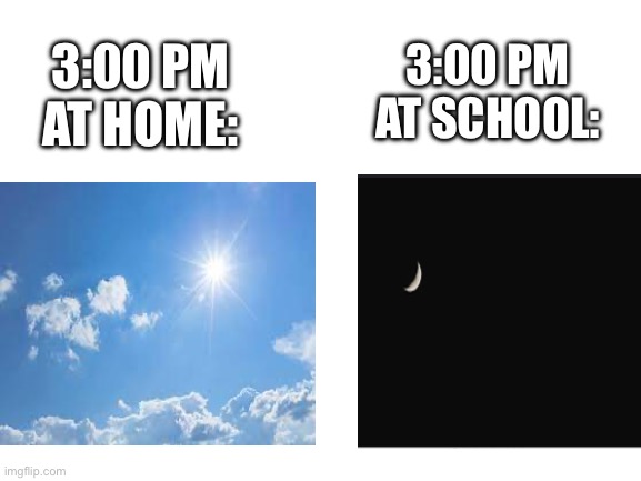 Relatable? | 3:00 PM AT SCHOOL:; 3:00 PM AT HOME: | image tagged in blank white template | made w/ Imgflip meme maker
