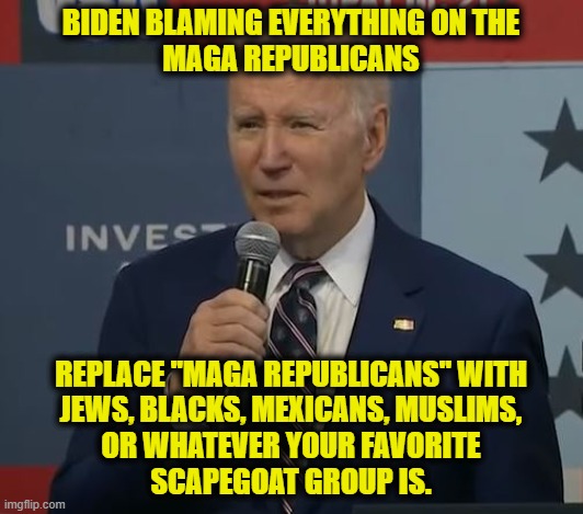 Political Scapegoating 101 | BIDEN BLAMING EVERYTHING ON THE
MAGA REPUBLICANS; REPLACE "MAGA REPUBLICANS" WITH
JEWS, BLACKS, MEXICANS, MUSLIMS,
OR WHATEVER YOUR FAVORITE
SCAPEGOAT GROUP IS. | image tagged in joe biden | made w/ Imgflip meme maker