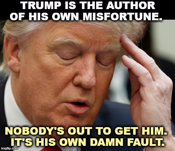Honestly, aren't you tired of him? | TRUMP IS THE AUTHOR OF HIS OWN MISFORTUNE. NOBODY'S OUT TO GET HIM. 
IT'S HIS OWN DAMN FAULT. | image tagged in trump,fault,problems | made w/ Imgflip meme maker