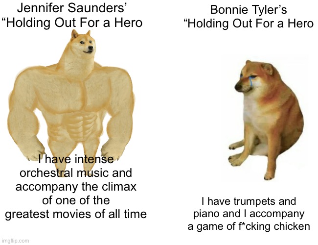 Buff Doge vs. Cheems Meme | Jennifer Saunders’ “Holding Out For a Hero; Bonnie Tyler’s “Holding Out For a Hero; I have intense orchestral music and accompany the climax of one of the greatest movies of all time; I have trumpets and piano and I accompany a game of f*cking chicken | image tagged in memes,buff doge vs cheems | made w/ Imgflip meme maker
