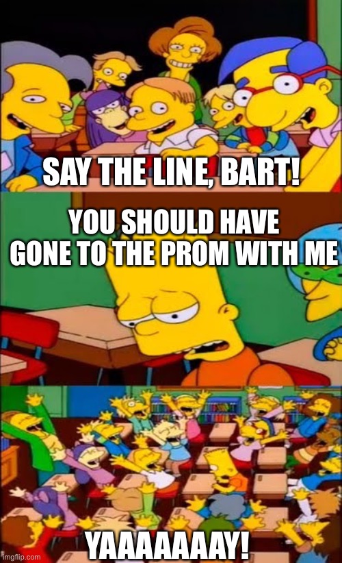 Poor Bart… | SAY THE LINE, BART! YOU SHOULD HAVE GONE TO THE PROM WITH ME; YAAAAAAAY! | image tagged in say the line bart simpsons | made w/ Imgflip meme maker