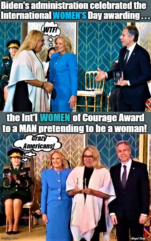 biden administration celebrate int'l women by giving courage award to trans | Biden's administration celebrated the 
International                      Day awarding . . . WOMEN'S; WTF! the Int'l                    of Courage Award
to a MAN pretending to be a woman! WOMEN; Crazy
Americans! Angel Soto | image tagged in international women's day,courage award,jill biden,biden administration,crazy,americans | made w/ Imgflip meme maker