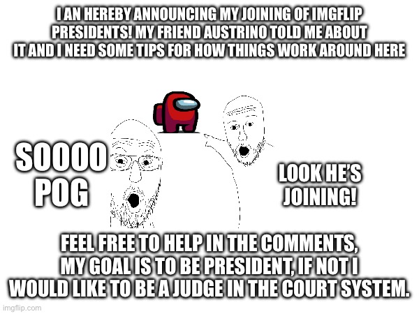 I AN HEREBY ANNOUNCING MY JOINING OF IMGFLIP PRESIDENTS! MY FRIEND AUSTRINO TOLD ME ABOUT IT AND I NEED SOME TIPS FOR HOW THINGS WORK AROUND HERE; SOOOO POG; LOOK HE’S JOINING! FEEL FREE TO HELP IN THE COMMENTS, MY GOAL IS TO BE PRESIDENT, IF NOT I WOULD LIKE TO BE A JUDGE IN THE COURT SYSTEM. | made w/ Imgflip meme maker