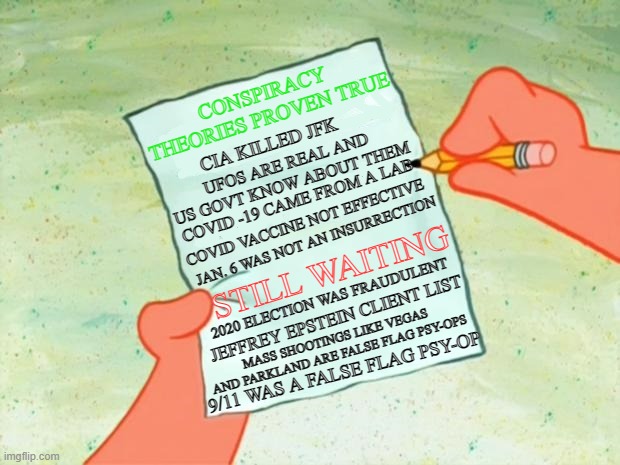 To Do List | CONSPIRACY THEORIES PROVEN TRUE; CIA KILLED JFK; UFOS ARE REAL AND US GOVT KNOW ABOUT THEM; COVID -19 CAME FROM A LAB; COVID VACCINE NOT EFFECTIVE; JAN. 6 WAS NOT AN INSURRECTION; STILL WAITING; 2020 ELECTION WAS FRAUDULENT; JEFFREY EPSTEIN CLIENT LIST; MASS SHOOTINGS LIKE VEGAS AND PARKLAND ARE FALSE FLAG PSY-OPS; 9/11 WAS A FALSE FLAG PSY-OP | image tagged in to do list | made w/ Imgflip meme maker