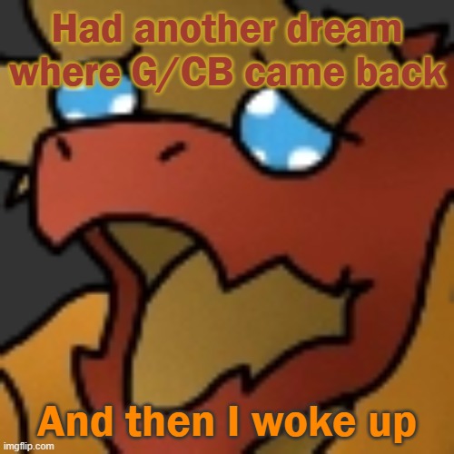 I want to cry. | Had another dream where G/CB came back; And then I woke up | image tagged in piss | made w/ Imgflip meme maker