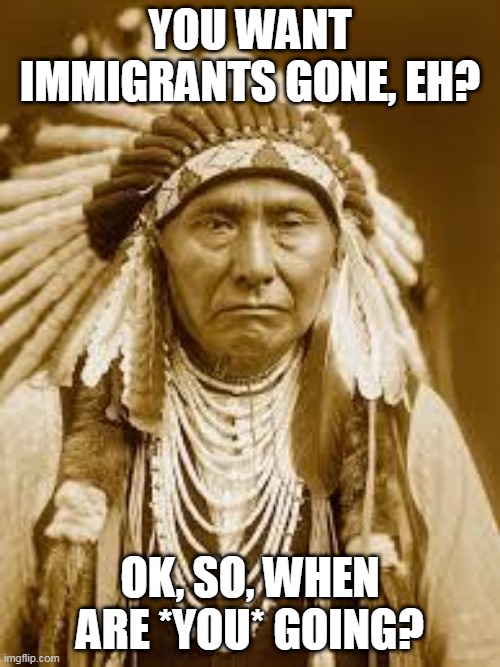 Seriously, when are you? | YOU WANT IMMIGRANTS GONE, EH? OK, SO, WHEN ARE *YOU* GOING? | image tagged in native american,immigrant,immigrants,immigration,native americans,when are you going | made w/ Imgflip meme maker