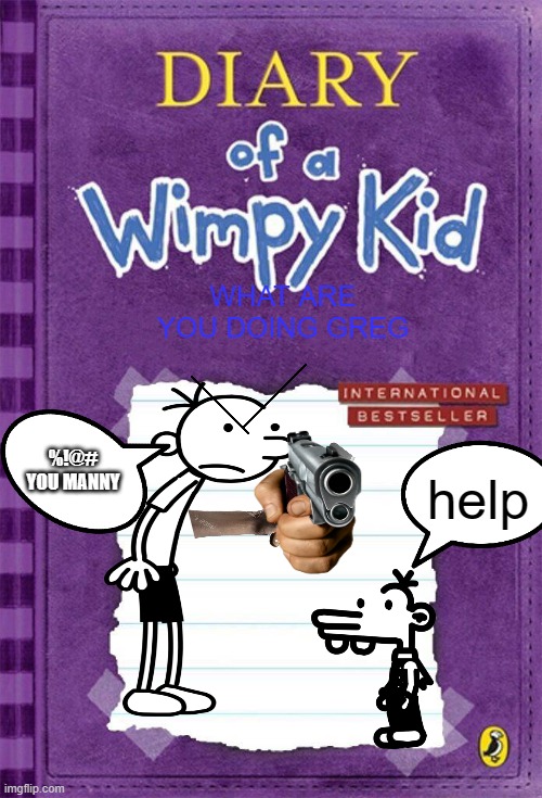 Diary of a Wimpy Kid Cover Template | WHAT ARE YOU DOING GREG; help; %!@# YOU MANNY | image tagged in diary of a wimpy kid cover template | made w/ Imgflip meme maker