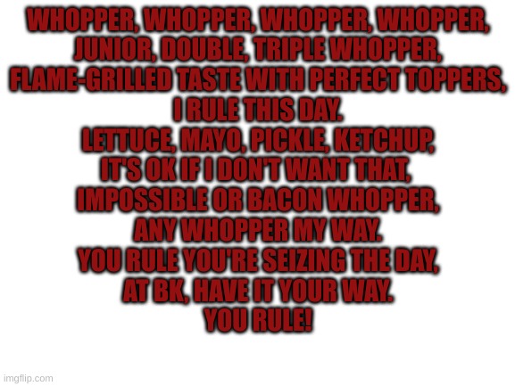 bk | WHOPPER, WHOPPER, WHOPPER, WHOPPER,
JUNIOR, DOUBLE, TRIPLE WHOPPER,
FLAME-GRILLED TASTE WITH PERFECT TOPPERS,
I RULE THIS DAY.

LETTUCE, MAYO, PICKLE, KETCHUP,
IT'S OK IF I DON'T WANT THAT, 
IMPOSSIBLE OR BACON WHOPPER,
ANY WHOPPER MY WAY.

YOU RULE YOU'RE SEIZING THE DAY,
AT BK, HAVE IT YOUR WAY.

YOU RULE! | image tagged in blank white template | made w/ Imgflip meme maker