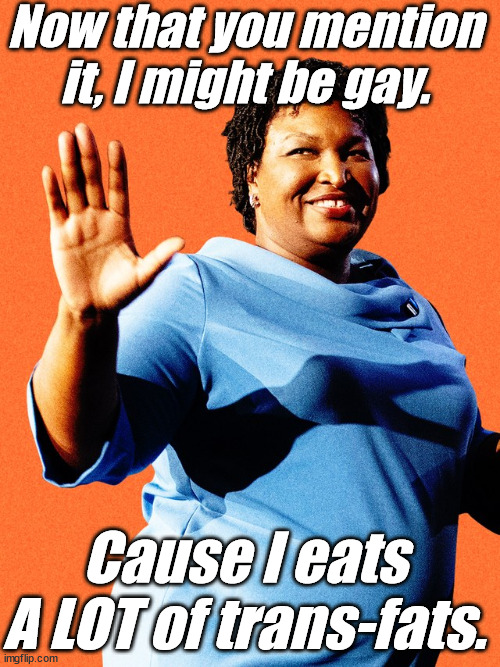 Stacey Abrams Sore Loser | Now that you mention it, I might be gay. Cause I eats A LOT of trans-fats. | image tagged in stacey abrams sore loser | made w/ Imgflip meme maker