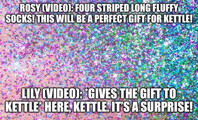 A perfect gift | ROSY (VIDEO): FOUR STRIPED LONG FLUFFY SOCKS! THIS WILL BE A PERFECT GIFT FOR KETTLE! LILY (VIDEO): *GIVES THE GIFT TO KETTLE* HERE, KETTLE. IT’S A SURPRISE! | image tagged in glitter | made w/ Imgflip meme maker