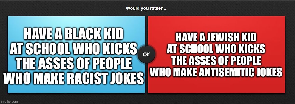 Would you rather | HAVE A BLACK KID AT SCHOOL WHO KICKS THE ASSES OF PEOPLE WHO MAKE RACIST JOKES; HAVE A JEWISH KID AT SCHOOL WHO KICKS THE ASSES OF PEOPLE WHO MAKE ANTISEMITIC JOKES | image tagged in would you rather | made w/ Imgflip meme maker