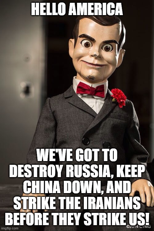 Slappy the dummy | HELLO AMERICA; WE'VE GOT TO DESTROY RUSSIA, KEEP CHINA DOWN, AND STRIKE THE IRANIANS BEFORE THEY STRIKE US! | image tagged in slappy the dummy | made w/ Imgflip meme maker