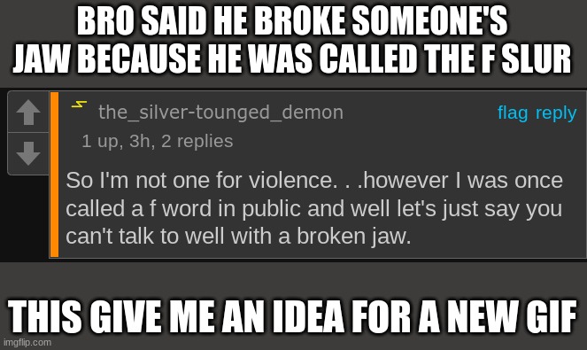 BRO SAID HE BROKE SOMEONE'S JAW BECAUSE HE WAS CALLED THE F SLUR; THIS GIVE ME AN IDEA FOR A NEW GIF | made w/ Imgflip meme maker