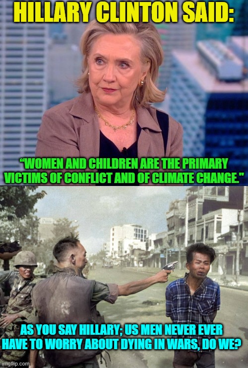 Maybe Hillary thinks that since ALL leftist men are now identifying as women . . . . | HILLARY CLINTON SAID:; “WOMEN AND CHILDREN ARE THE PRIMARY VICTIMS OF CONFLICT AND OF CLIMATE CHANGE."; AS YOU SAY HILLARY; US MEN NEVER EVER HAVE TO WORRY ABOUT DYING IN WARS, DO WE? | image tagged in yep | made w/ Imgflip meme maker