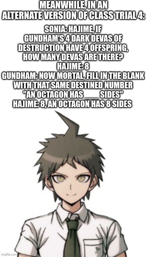 Sonia trying to get Hajime to say an octagon has 8 sides without blatantly telling him | MEANWHILE, IN AN ALTERNATE VERSION OF CLASS TRIAL 4:; SONIA: HAJIME, IF GUNDHAM'S 4 DARK DEVAS OF DESTRUCTION HAVE 4 OFFSPRING, HOW MANY DEVAS ARE THERE?
HAJIME: 8
GUNDHAM: NOW MORTAL, FILL IN THE BLANK WITH THAT SAME DESTINED NUMBER "AN OCTAGON HAS ___ SIDES"
HAJIME: 8, AN OCTAGON HAS 8 SIDES | image tagged in hajime therapist | made w/ Imgflip meme maker