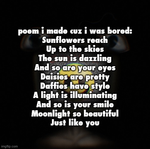 trolling | poem i made cuz i was bored:

Sunflowers reach
Up to the skies
The sun is dazzling
And so are your eyes
Daisies are pretty
Daffies have style
A light is illuminating
And so is your smile
Moonlight so beautiful
Just like you | image tagged in weirdcore screen thingy | made w/ Imgflip meme maker