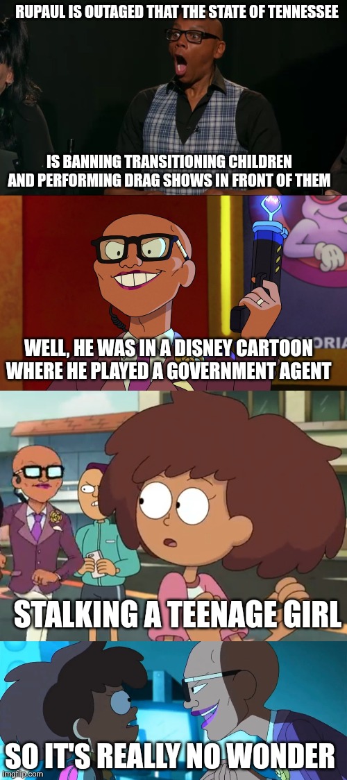 When I found out about RuPaul's outrage over groomer bans, I thought this would be a perfect opportunity to give him a skewering | RUPAUL IS OUTAGED THAT THE STATE OF TENNESSEE; IS BANNING TRANSITIONING CHILDREN AND PERFORMING DRAG SHOWS IN FRONT OF THEM; WELL, HE WAS IN A DISNEY CARTOON WHERE HE PLAYED A GOVERNMENT AGENT; STALKING A TEENAGE GIRL; SO IT'S REALLY NO WONDER | image tagged in rupaul reaction,amphibia,lgbtq,stupid liberals,liberal logic,groomer | made w/ Imgflip meme maker