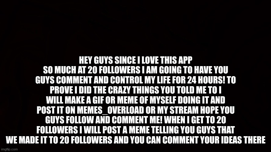 hope we get there guys! :] | HEY GUYS SINCE I LOVE THIS APP SO MUCH AT 20 FOLLOWERS I AM GOING TO HAVE YOU GUYS COMMENT AND CONTROL MY LIFE FOR 24 HOURS! TO PROVE I DID THE CRAZY THINGS YOU TOLD ME TO I WILL MAKE A GIF OR MEME OF MYSELF DOING IT AND POST IT ON MEMES_OVERLOAD OR MY STREAM HOPE YOU GUYS FOLLOW AND COMMENT ME! WHEN I GET TO 20 FOLLOWERS I WILL POST A MEME TELLING YOU GUYS THAT WE MADE IT TO 20 FOLLOWERS AND YOU CAN COMMENT YOUR IDEAS THERE | image tagged in challenge,imgflip,comment,dare,followers,2023 | made w/ Imgflip meme maker
