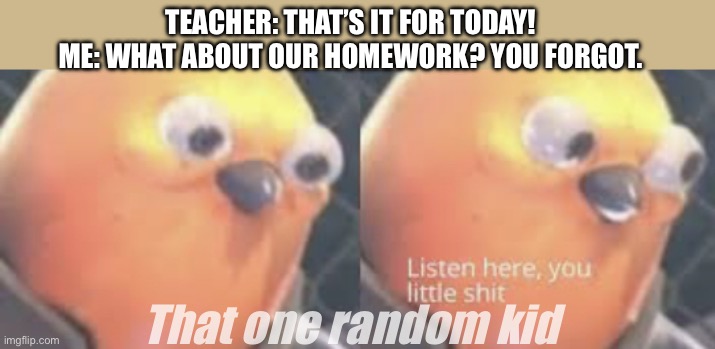 I have done something unforgivable. | TEACHER: THAT’S IT FOR TODAY!
ME: WHAT ABOUT OUR HOMEWORK? YOU FORGOT. That one random kid | image tagged in listen here you little shit bird | made w/ Imgflip meme maker