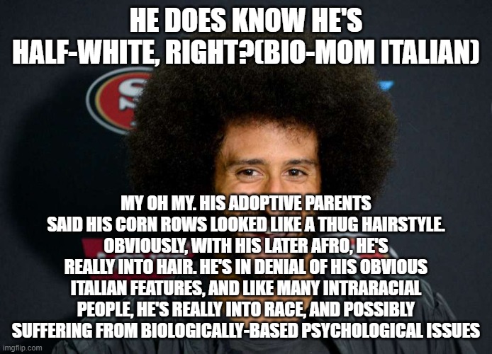 Colin Kaepernick | HE DOES KNOW HE'S HALF-WHITE, RIGHT?(BIO-MOM ITALIAN); MY OH MY. HIS ADOPTIVE PARENTS SAID HIS CORN ROWS LOOKED LIKE A THUG HAIRSTYLE. OBVIOUSLY, WITH HIS LATER AFRO, HE'S REALLY INTO HAIR. HE'S IN DENIAL OF HIS OBVIOUS ITALIAN FEATURES, AND LIKE MANY INTRARACIAL PEOPLE, HE'S REALLY INTO RACE, AND POSSIBLY SUFFERING FROM BIOLOGICALLY-BASED PSYCHOLOGICAL ISSUES | image tagged in colin kaepernick | made w/ Imgflip meme maker