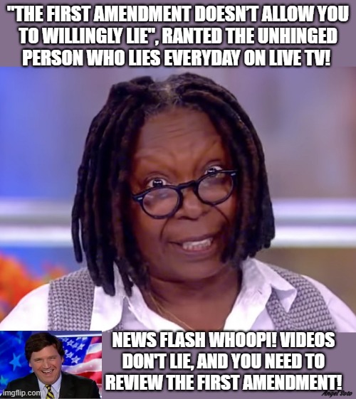 crazy whoopi lies and doesn't know the first amendment |  "THE FIRST AMENDMENT DOESN’T ALLOW YOU
TO WILLINGLY LIE", RANTED THE UNHINGED
PERSON WHO LIES EVERYDAY ON LIVE TV! NEWS FLASH WHOOPI! VIDEOS
DON'T LIE, AND YOU NEED TO
REVIEW THE FIRST AMENDMENT! Angel Soto | image tagged in whoopi goldberg,tucker carlson,the view,first amendment,fox news,lies | made w/ Imgflip meme maker