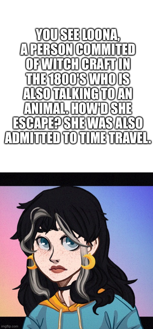 Oc, Loona, has the power to speak to animals | YOU SEE LOONA, A PERSON COMMITED OF WITCH CRAFT IN THE 1800'S WHO IS ALSO TALKING TO AN ANIMAL. HOW'D SHE ESCAPE? SHE WAS ALSO ADMITTED TO TIME TRAVEL. | image tagged in luna | made w/ Imgflip meme maker