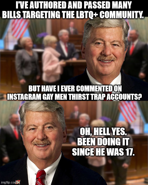 I'VE AUTHORED AND PASSED MANY BILLS TARGETING THE LBTQ+ COMMUNITY. BUT HAVE I EVER COMMENTED ON INSTAGRAM GAY MEN THIRST TRAP ACCOUNTS? OH, HELL YES. BEEN DOING IT SINCE HE WAS 17. | made w/ Imgflip meme maker