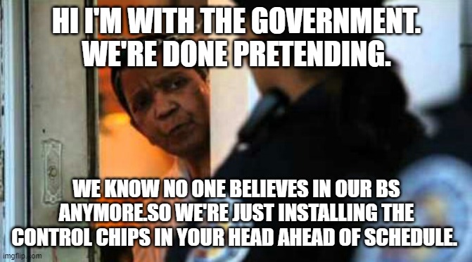 Police officer at door | HI I'M WITH THE GOVERNMENT. WE'RE DONE PRETENDING. WE KNOW NO ONE BELIEVES IN OUR BS ANYMORE.SO WE'RE JUST INSTALLING THE CONTROL CHIPS IN YOUR HEAD AHEAD OF SCHEDULE. | image tagged in police officer at door | made w/ Imgflip meme maker