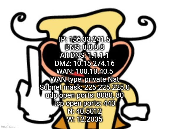 IP: 156.33.241.5
DNS: 8.8.8.8
Alt DNS: 1.1.1.1
DMZ: 10.15.274.16
WAN: 100.10.40.5
WAN type: private Nat
Subnet mask: 225.225.225.0
udp open ports: 8080, 80
tcp open ports: 443
N: 40.5012
W: 12.2035 | made w/ Imgflip meme maker