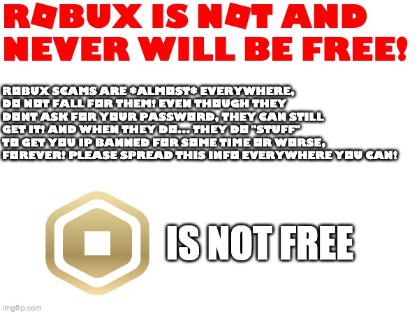 ROBUX IS NOT FREE | ROBUX IS NOT AND NEVER WILL BE FREE! Robux scams are *almost* everywhere, do not fall for them! even though they dont ask for your password, they can still get it! and when they do... they do "stuff" to get you ip banned for some time or worse, forever! please spread this info everywhere you can! IS NOT FREE | image tagged in robux scams,scam,internet scam | made w/ Imgflip meme maker