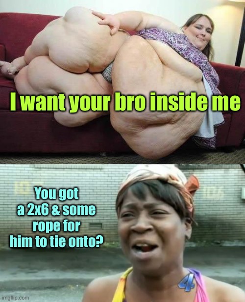 I want your bro inside me You got a 2x6 & some rope for him to tie onto? | image tagged in fat girl,memes,ain't nobody got time for that | made w/ Imgflip meme maker