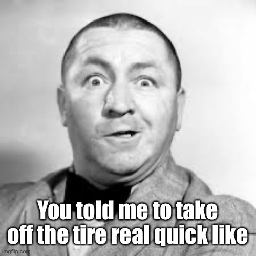 curly three stooges | You told me to take off the tire real quick like | image tagged in curly three stooges | made w/ Imgflip meme maker