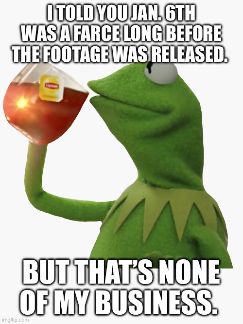 January 6th | I TOLD YOU JAN. 6TH WAS A FARCE LONG BEFORE THE FOOTAGE WAS RELEASED. BUT THAT’S NONE OF MY BUSINESS. | image tagged in kermit the frog,january,fake news,donald trump,joe biden,conspiracy theory | made w/ Imgflip meme maker