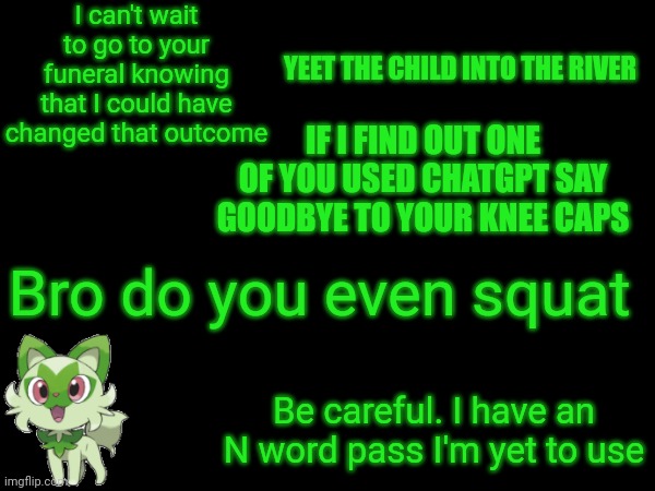 I can't wait to go to your funeral knowing that I could have changed that outcome; YEET THE CHILD INTO THE RIVER; IF I FIND OUT ONE OF YOU USED CHATGPT SAY GOODBYE TO YOUR KNEE CAPS; Bro do you even squat; Be careful. I have an N word pass I'm yet to use | made w/ Imgflip meme maker