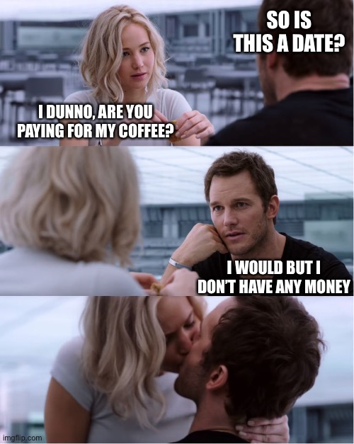 Passengers Meme | SO IS THIS A DATE? I DUNNO, ARE YOU PAYING FOR MY COFFEE? I WOULD BUT I DON’T HAVE ANY MONEY | image tagged in passengers meme | made w/ Imgflip meme maker
