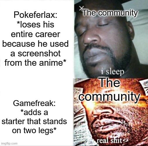 Sleeping Shaq Meme | The community; Pokeferlax: *loses his entire career because he used a screenshot from the anime*; The community; Gamefreak: *adds a starter that stands on two legs* | image tagged in memes,sleeping shaq,career,copyright,legs | made w/ Imgflip meme maker